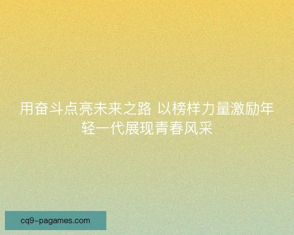 用奋斗点亮未来之路 以榜样力量激励年轻一代展现青春风采