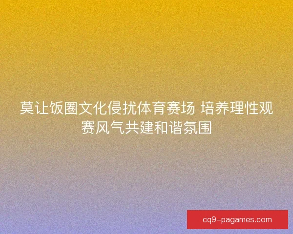 莫让饭圈文化侵扰体育赛场 培养理性观赛风气共建和谐氛围 莫让饭圈文化侵扰体育赛场 培养理性观赛风气共建和谐氛围
