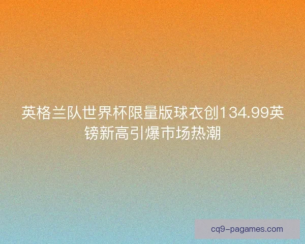 英格兰队世界杯限量版球衣创134.99英镑新高引爆市场热潮