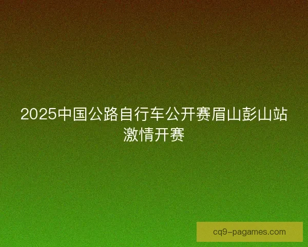 2025中国公路自行车公开赛眉山彭山站激情开赛
