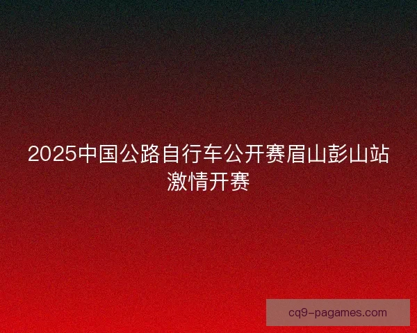 2025中国公路自行车公开赛眉山彭山站激情开赛