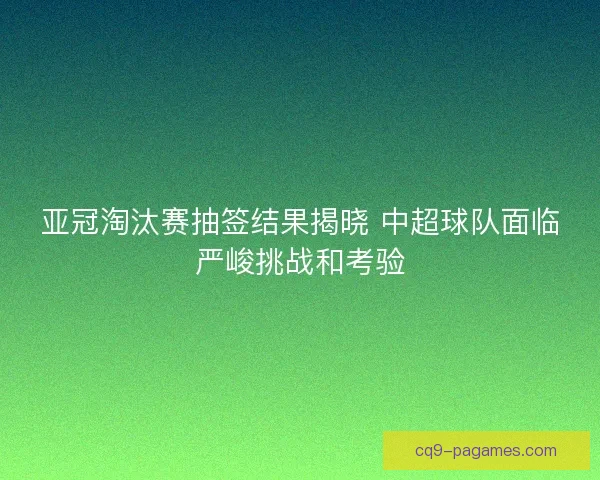 亚冠淘汰赛抽签结果揭晓 中超球队面临严峻挑战和考验