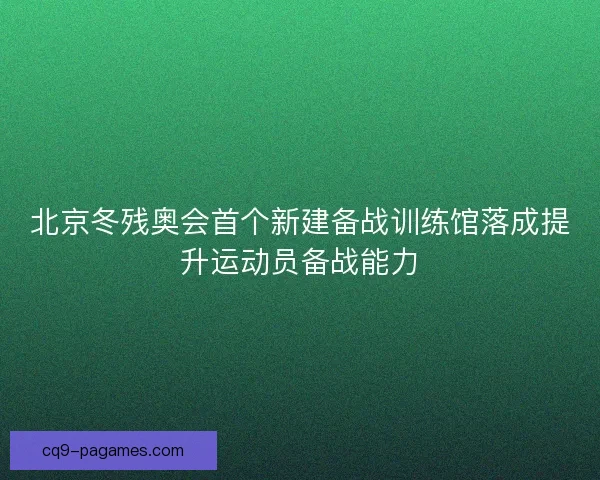 北京冬残奥会首个新建备战训练馆落成提升运动员备战能力