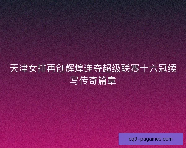 天津女排再创辉煌连夺超级联赛十六冠续写传奇篇章 天津女排再创辉煌连夺超级联赛十六冠续写传奇篇章