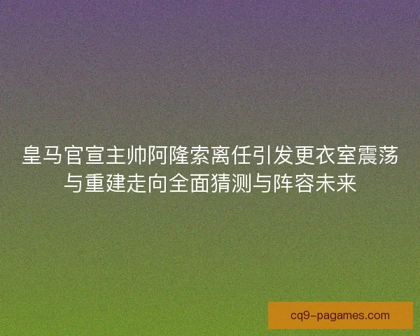 皇马官宣主帅阿隆索离任引发更衣室震荡与重建走向全面猜测与阵容未来