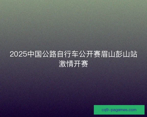 2025中国公路自行车公开赛眉山彭山站激情开赛 2025中国公路自行车公开赛眉山彭山站激情开赛