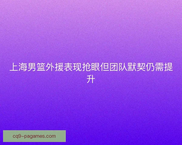 上海男篮外援表现抢眼但团队默契仍需提升 上海男篮外援表现抢眼但团队默契仍需提升