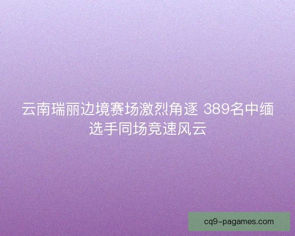 云南瑞丽边境赛场激烈角逐 389名中缅选手同场竞速风云 云南瑞丽边境赛场激烈角逐 389名中缅选手同场竞速风云