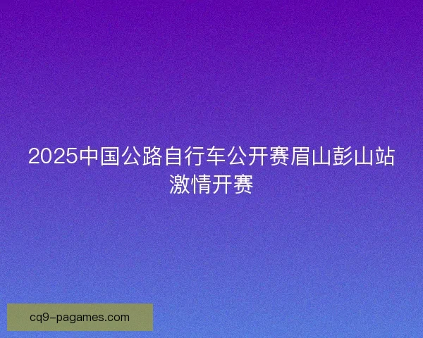 2025中国公路自行车公开赛眉山彭山站激情开赛