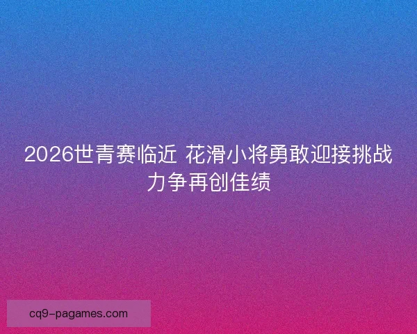 2026世青赛临近 花滑小将勇敢迎接挑战力争再创佳绩 2026世青赛临近 花滑小将勇敢迎接挑战力争再创佳绩