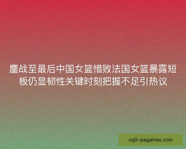 鏖战至最后中国女篮惜败法国女篮暴露短板仍显韧性关键时刻把握不足引热议