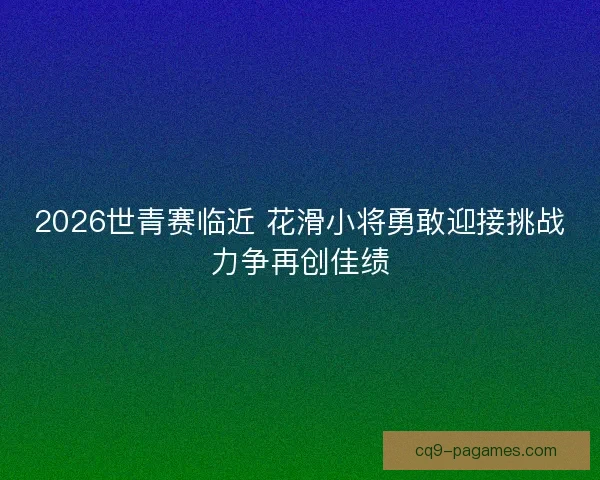2026世青赛临近 花滑小将勇敢迎接挑战力争再创佳绩