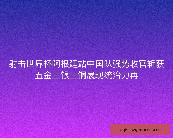 射击世界杯阿根廷站中国队强势收官斩获五金三银三铜展现统治力再