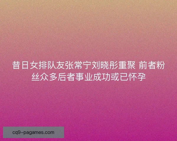 昔日女排队友张常宁刘晓彤重聚 前者粉丝众多后者事业成功或已怀孕