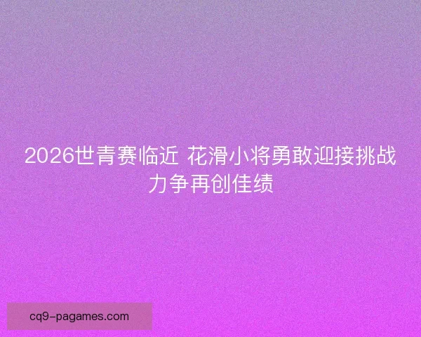 2026世青赛临近 花滑小将勇敢迎接挑战力争再创佳绩