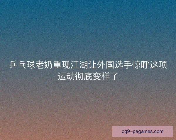 乒乓球老奶重现江湖让外国选手惊呼这项运动彻底变样了 乒乓球老奶重现江湖让外国选手惊呼这项运动彻底变样了