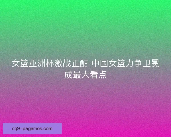 女篮亚洲杯激战正酣 中国女篮力争卫冕成最大看点 女篮亚洲杯激战正酣 中国女篮力争卫冕成最大看点