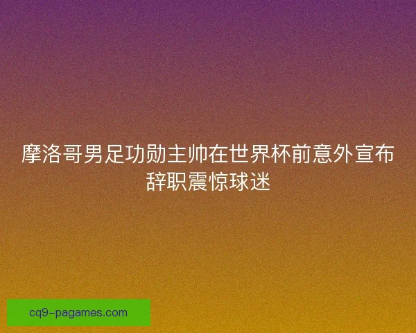 摩洛哥男足功勋主帅在世界杯前意外宣布辞职震惊球迷 摩洛哥男足功勋主帅在世界杯前意外宣布辞职震惊球迷